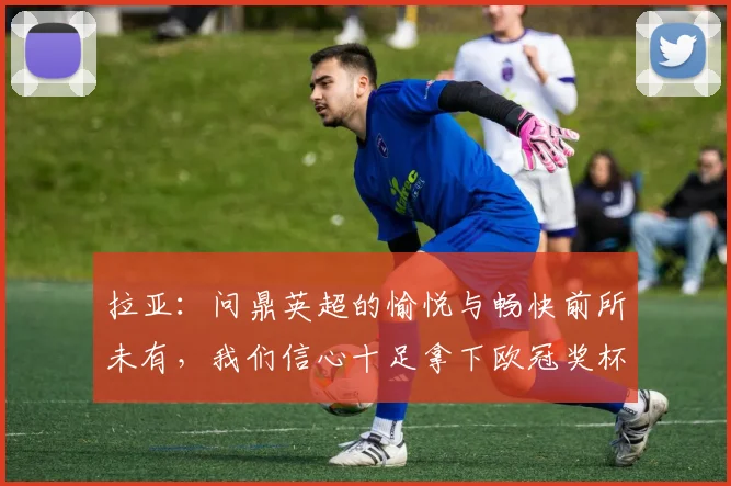 拉亚：问鼎英超的愉悦与畅快前所未有，我们信心十足拿下欧冠奖杯