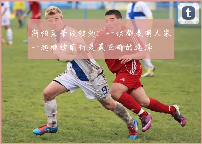 斯帕莱蒂谈续约：一切都表明大家一起继续前行是最正确的选择