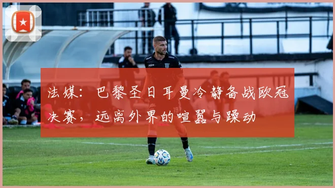 法媒：巴黎圣日耳曼冷静备战欧冠决赛，远离外界的喧嚣与躁动