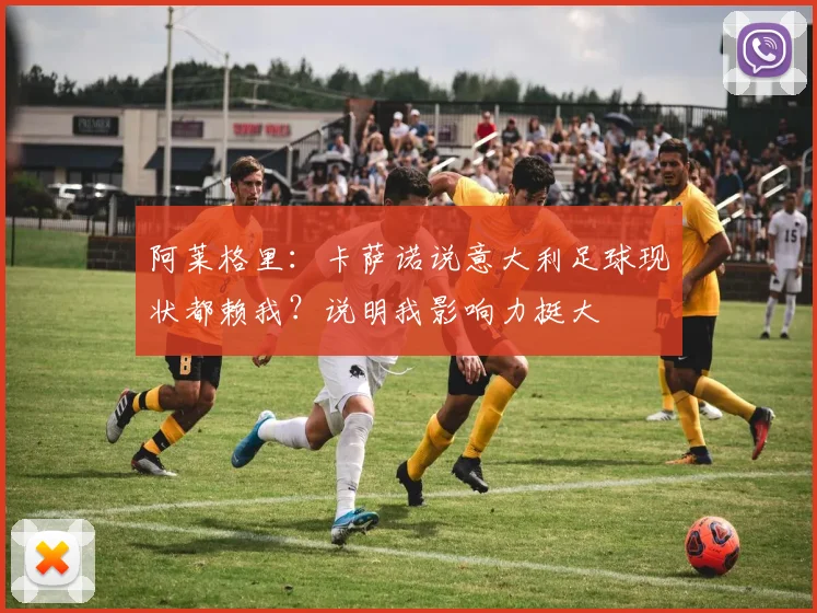 阿莱格里：卡萨诺说意大利足球现状都赖我？说明我影响力挺大